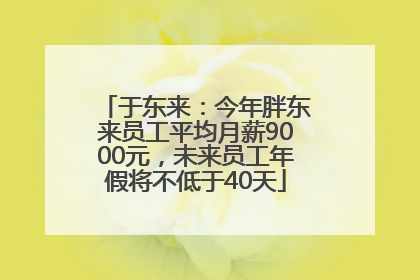 于东来：今年胖东来员工平均月薪9000元，未来员工年假将不低于40天