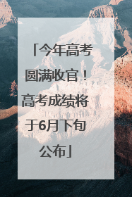 今年高考圆满收官！高考成绩将于6月下旬公布