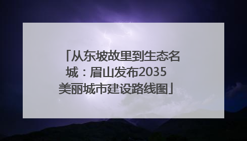 从东坡故里到生态名城：眉山发布2035美丽城市建设路线图