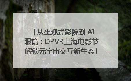 从坐观式影院到 AI 眼镜：DPVR上海电影节解锁元宇宙交互新生态