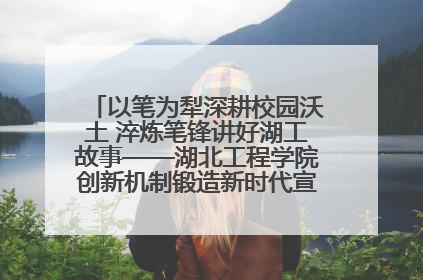 以笔为犁深耕校园沃土 淬炼笔锋讲好湖工故事——湖北工程学院创新机制锻造新时代宣传“轻骑兵”