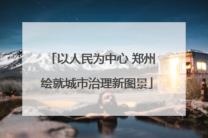 以人民为中心 郑州绘就城市治理新图景