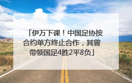 伊万下课！中国足协按合约单方终止合作，其曾带领国足4胜2平8负