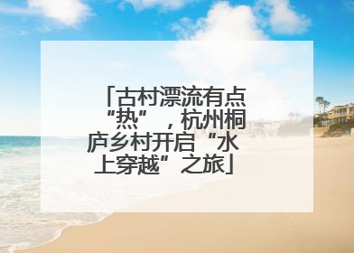古村漂流有点“热”，杭州桐庐乡村开启“水上穿越”之旅