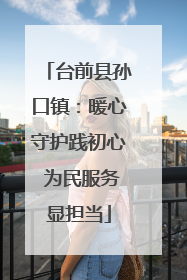 台前县孙口镇：暖心守护践初心 为民服务显担当