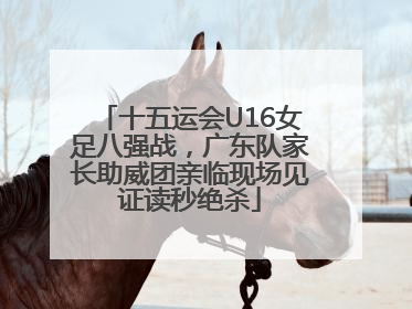 十五运会U16女足八强战，广东队家长助威团亲临现场见证读秒绝杀