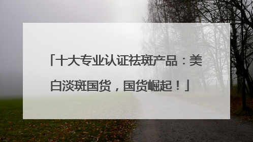 十大专业认证祛斑产品：美白淡斑国货，国货崛起！