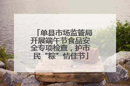 单县市场监管局开展端午节食品安全专项检查，护市民“粽”情佳节
