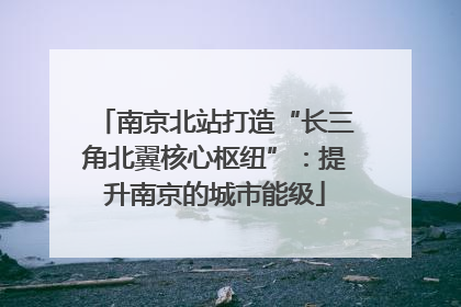 南京北站打造“长三角北翼核心枢纽”：提升南京的城市能级
