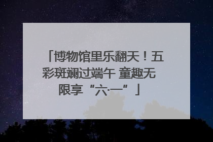 博物馆里乐翻天！五彩斑斓过端午 童趣无限享“六·一”