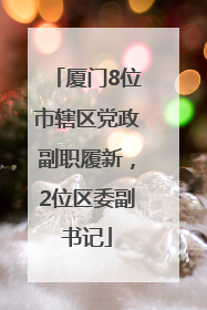 厦门8位市辖区党政副职履新，2位区委副书记