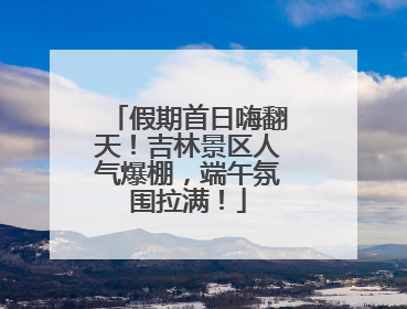 假期首日嗨翻天！吉林景区人气爆棚，端午氛围拉满！