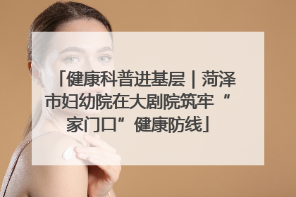健康科普进基层｜菏泽市妇幼院在大剧院筑牢“家门口”健康防线