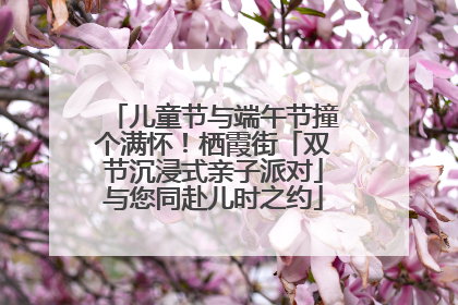 儿童节与端午节撞个满怀！栖霞街「双节沉浸式亲子派对」与您同赴儿时之约