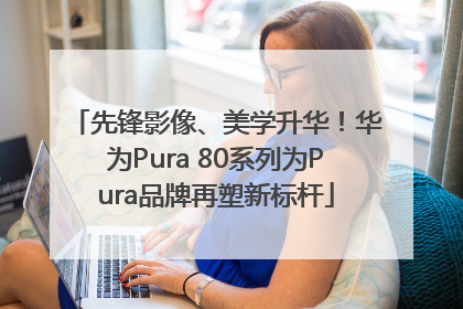 先锋影像、美学升华！华为Pura 80系列为Pura品牌再塑新标杆