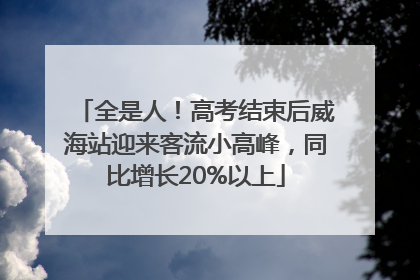 全是人！高考结束后威海站迎来客流小高峰，同比增长20%以上