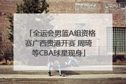 全运会男篮A组资格赛广西贵港开赛 周琦等CBA球星现身