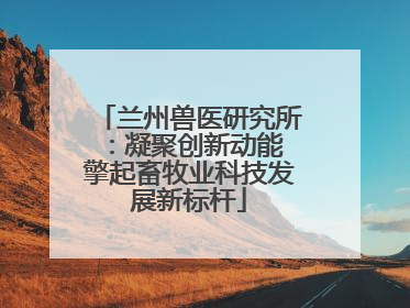 兰州兽医研究所：凝聚创新动能 擎起畜牧业科技发展新标杆