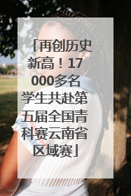 再创历史新高！17000多名学生共赴第五届全国青科赛云南省区域赛