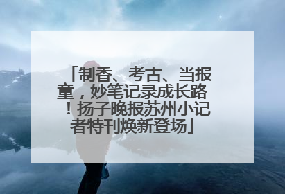 制香、考古、当报童，妙笔记录成长路！扬子晚报苏州小记者特刊焕新登场