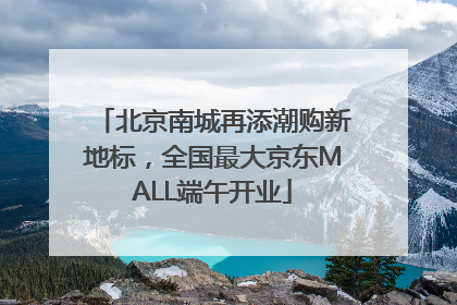 北京南城再添潮购新地标，全国最大京东MALL端午开业