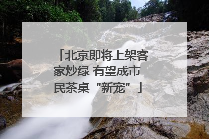 北京即将上架客家炒绿 有望成市民茶桌“新宠”