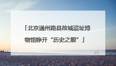 北京通州路县故城遗址博物馆睁开“历史之眼”