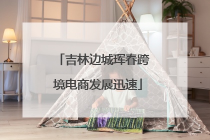 吉林边城珲春跨境电商发展迅速