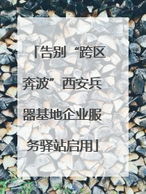告别“跨区奔波”西安兵器基地企业服务驿站启用