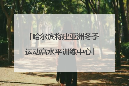 哈尔滨将建亚洲冬季运动高水平训练中心