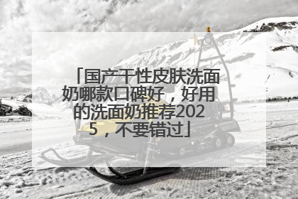国产干性皮肤洗面奶哪款口碑好，好用的洗面奶推荐2025，不要错过