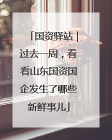 国资驿站｜过去一周，看看山东国资国企发生了哪些新鲜事儿