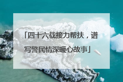 四十六载接力帮扶，谱写警民情深暖心故事