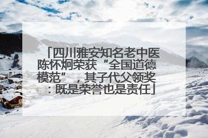 四川雅安知名老中医陈怀炯荣获“全国道德模范”，其子代父领奖：既是荣誉也是责任