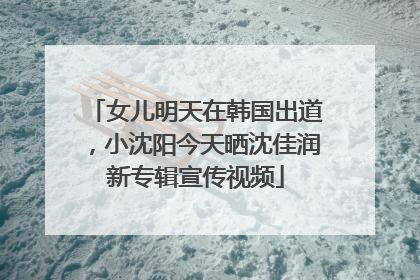 女儿明天在韩国出道，小沈阳今天晒沈佳润新专辑宣传视频