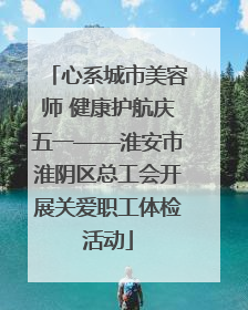 心系城市美容师 健康护航庆五一——淮安市淮阴区总工会开展关爱职工体检活动