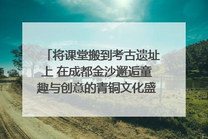 将课堂搬到考古遗址上 在成都金沙邂逅童趣与创意的青铜文化盛宴｜文化中国行
