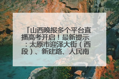 山西晚报多个平台直播高考开启！最新提示：太原市迎泽大街（西段）、新建路、人民南路高考期间增开路口