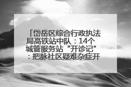 岱岳区综合行政执法局高铁站中队：14个城管服务站“开诊记”：把脉社区疑难杂症开出治理良方