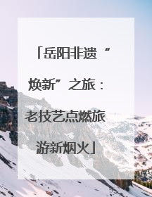 岳阳非遗“焕新”之旅：老技艺点燃旅游新烟火