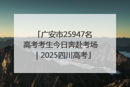广安市25947名高考考生今日奔赴考场｜2025四川高考