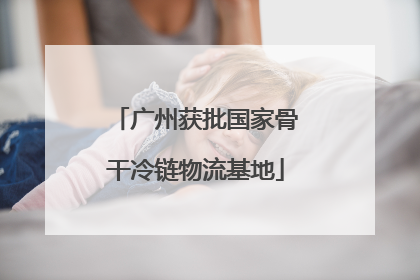 广州获批国家骨干冷链物流基地