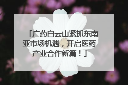 广药白云山紧抓东南亚市场机遇，开启医药产业合作新篇！