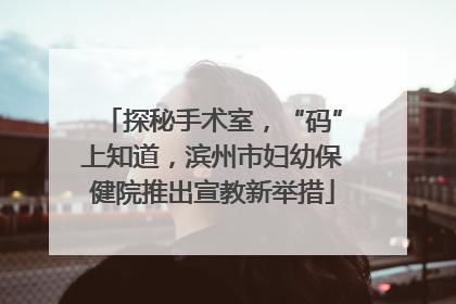 探秘手术室，“码”上知道，滨州市妇幼保健院推出宣教新举措