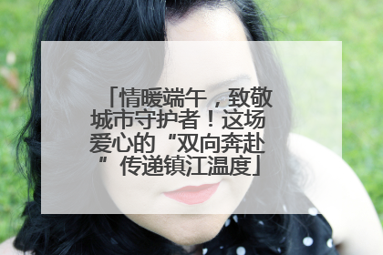 情暖端午，致敬城市守护者！这场爱心的“双向奔赴”传递镇江温度