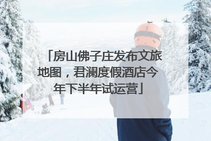 房山佛子庄发布文旅地图，君澜度假酒店今年下半年试运营