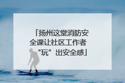 扬州这堂消防安全课让社区工作者“玩”出安全感