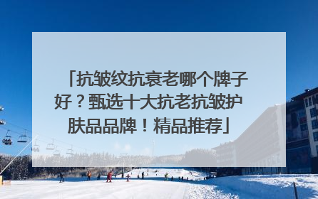 抗皱纹抗衰老哪个牌子好？甄选十大抗老抗皱护肤品品牌！精品推荐