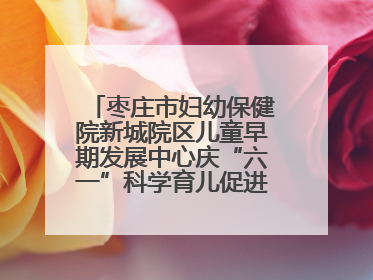枣庄市妇幼保健院新城院区儿童早期发展中心庆“六一”科学育儿促进活动圆满收官