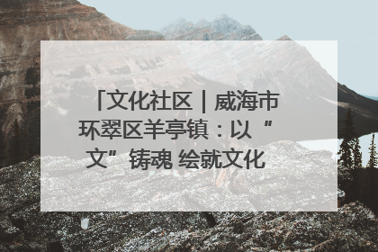文化社区｜威海市环翠区羊亭镇：以“文”铸魂 绘就文化社区新画卷